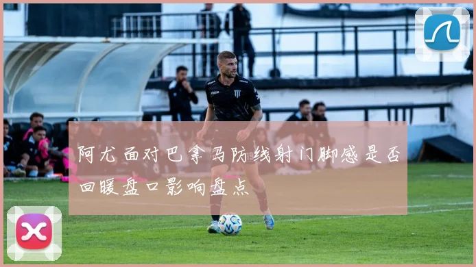 阿尤面对巴拿马防线射门脚感是否回暖盘口影响盘点