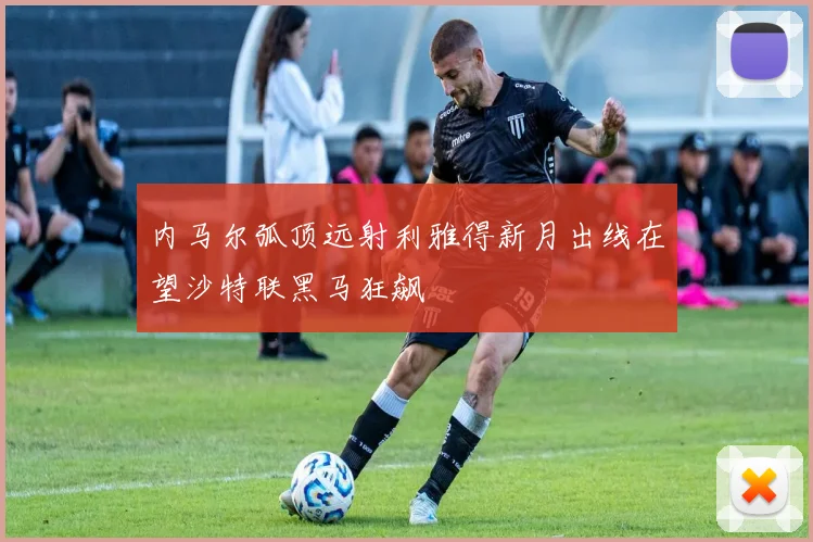 内马尔弧顶远射利雅得新月出线在望沙特联黑马狂飙