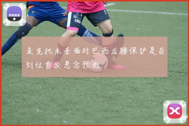 麦克托米奈面对巴西后腰保护是否到位首发悬念预测