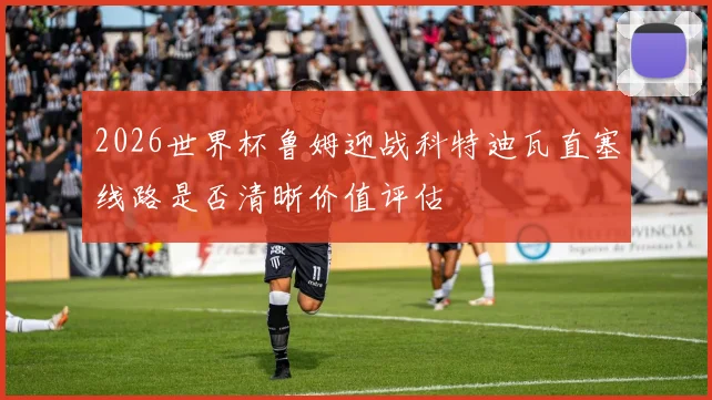 2026世界杯鲁姆迎战科特迪瓦直塞线路是否清晰价值评估