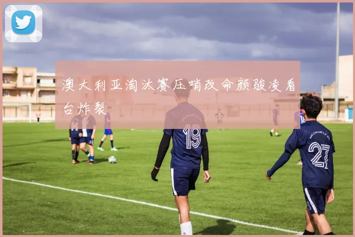 澳大利亚淘汰赛压哨改命颜骏凌看台炸裂