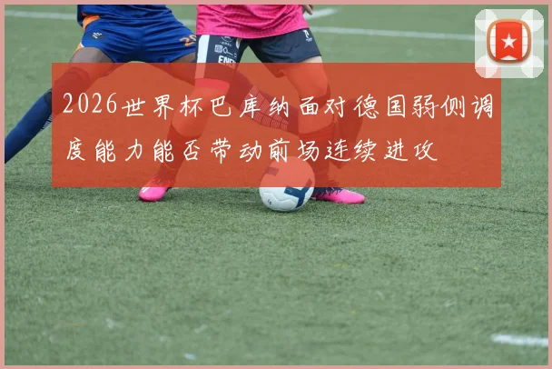 2026世界杯巴库纳面对德国弱侧调度能力能否带动前场连续进攻