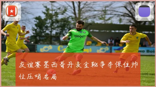 友谊赛墨西哥丹麦金靴争夺保住帅位压哨名局