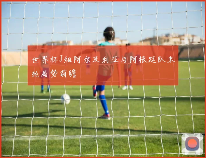 世界杯J组阿尔及利亚与阿根廷队末轮局势前瞻