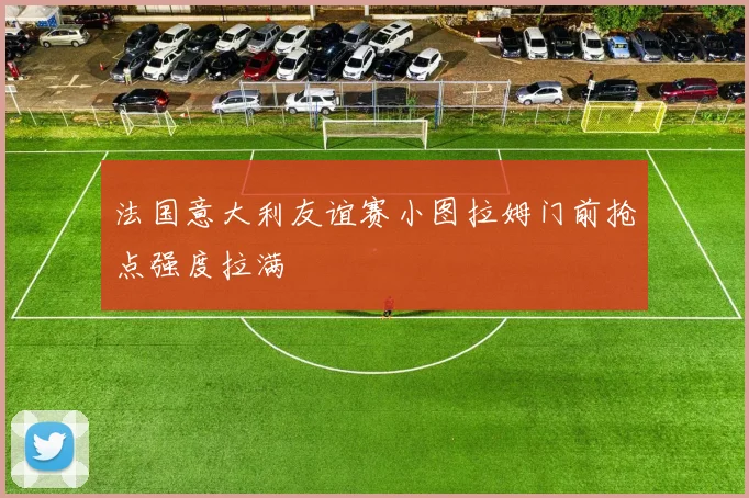 法国意大利友谊赛小图拉姆门前抢点强度拉满