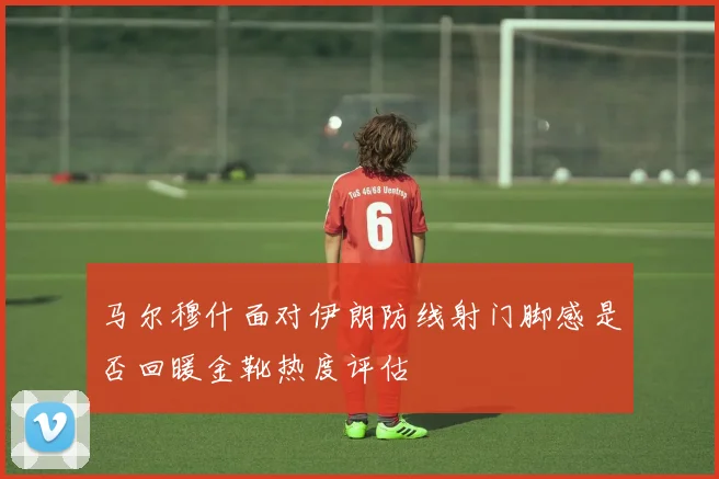 马尔穆什面对伊朗防线射门脚感是否回暖金靴热度评估