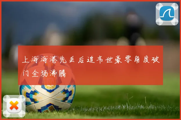 上海海港先丢后追韦世豪零角度破门全场沸腾