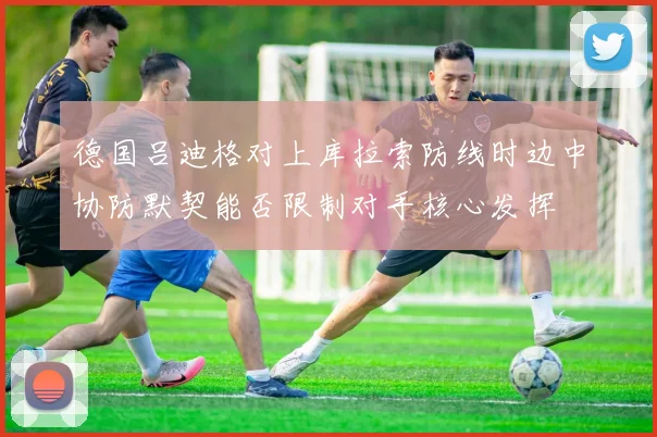 德国吕迪格对上库拉索防线时边中协防默契能否限制对手核心发挥