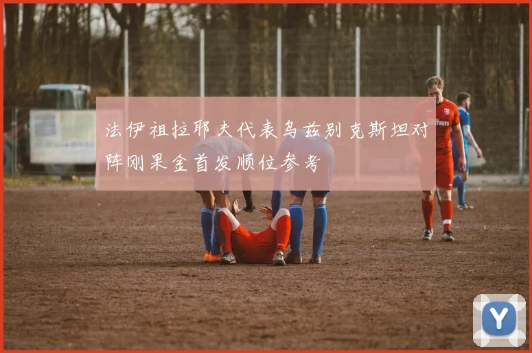 法伊祖拉耶夫代表乌兹别克斯坦对阵刚果金首发顺位参考