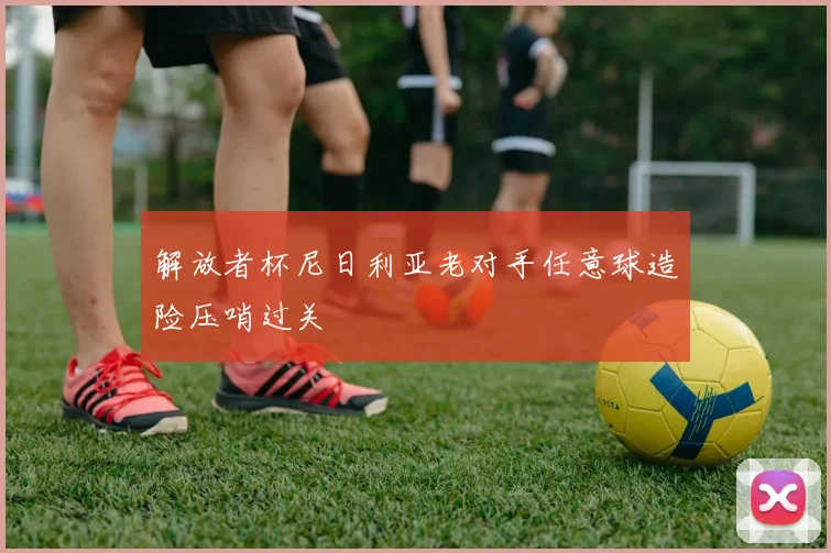 解放者杯尼日利亚老对手任意球造险压哨过关
