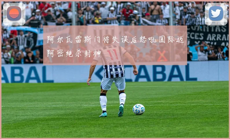 阿尔瓦雷斯门将失误后怒吼国际迈阿密绝杀封神
