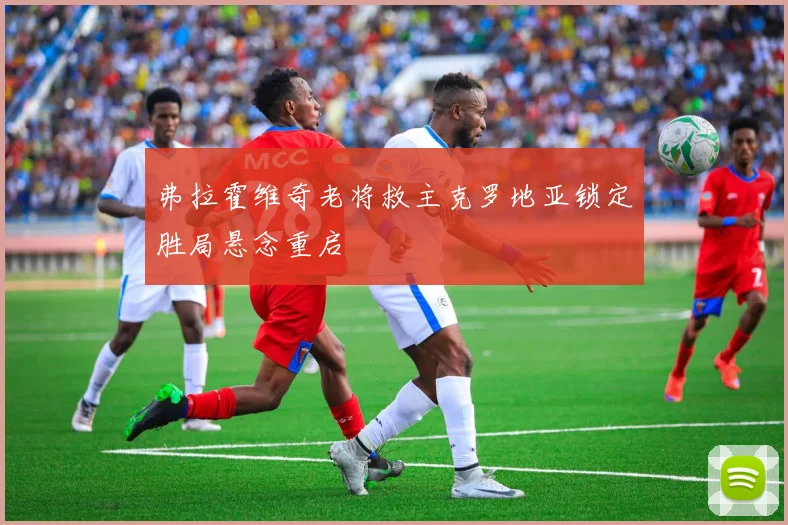 弗拉霍维奇老将救主克罗地亚锁定胜局悬念重启