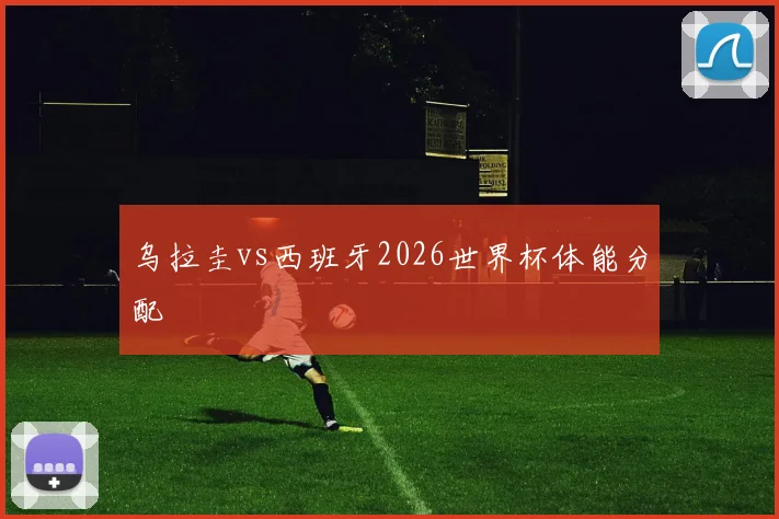 乌拉圭vs西班牙2026世界杯体能分配