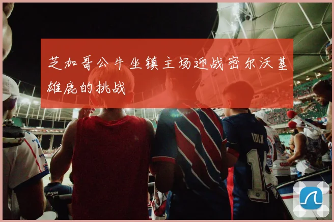 芝加哥公牛坐镇主场迎战密尔沃基雄鹿的挑战