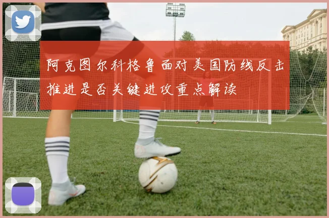 阿克图尔科格鲁面对美国防线反击推进是否关键进攻重点解读