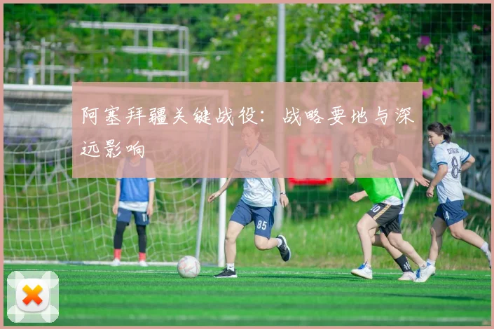 阿塞拜疆关键战役：战略要地与深远影响