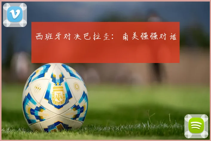 西班牙对决巴拉圭：南美强强对话