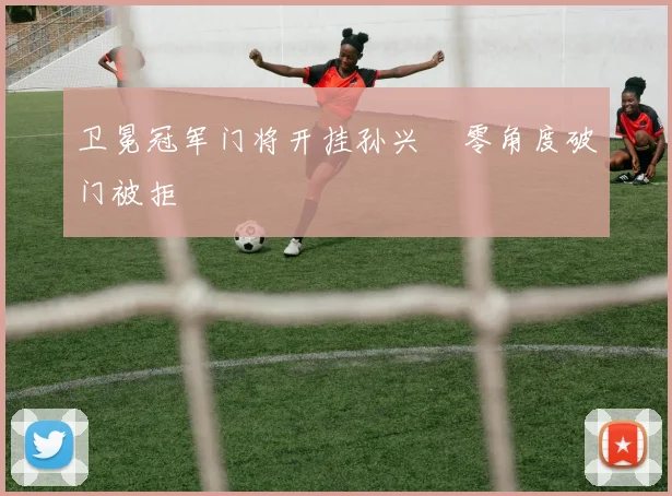 卫冕冠军门将开挂孙兴慜零角度破门被拒