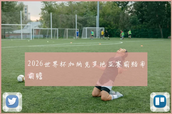 2026世界杯加纳克罗地亚赛前赔率前瞻