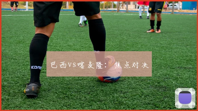 巴西vs喀麦隆：焦点对决