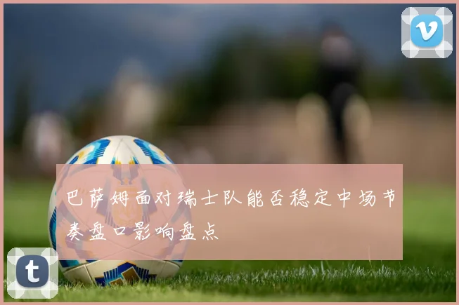 巴萨姆面对瑞士队能否稳定中场节奏盘口影响盘点