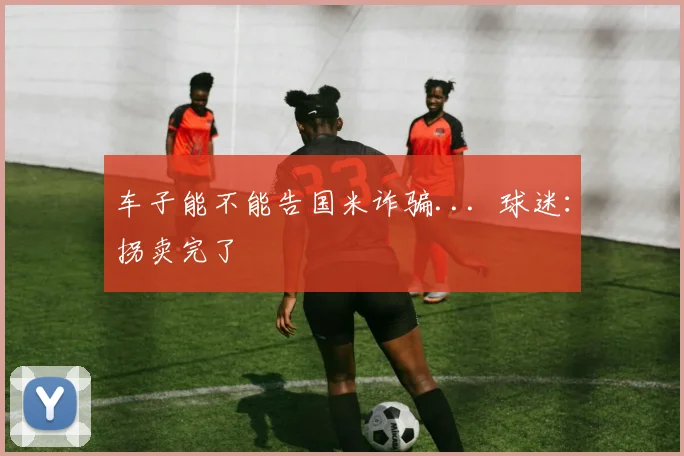 车子能不能告国米诈骗...  球迷：拐卖完了