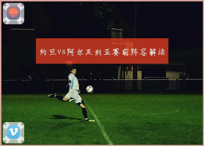 约旦vs阿尔及利亚赛前阵容解读