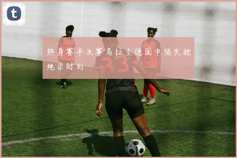 热身赛半决赛乌拉圭德国中场失控绝杀时刻