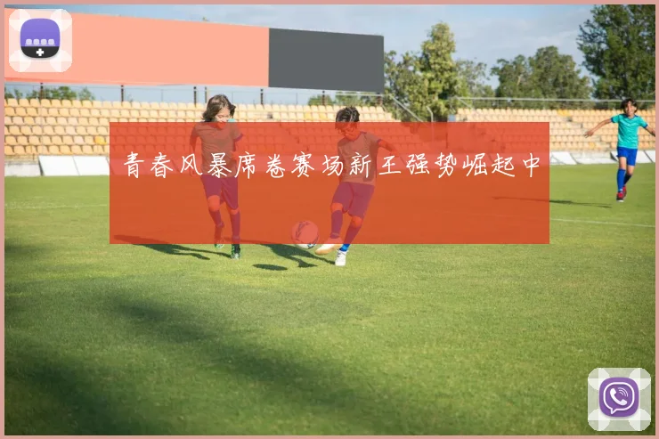 青春风暴席卷赛场新王强势崛起中