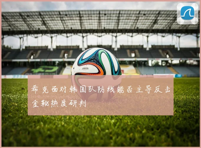 希克面对韩国队防线能否主导反击金靴热度研判