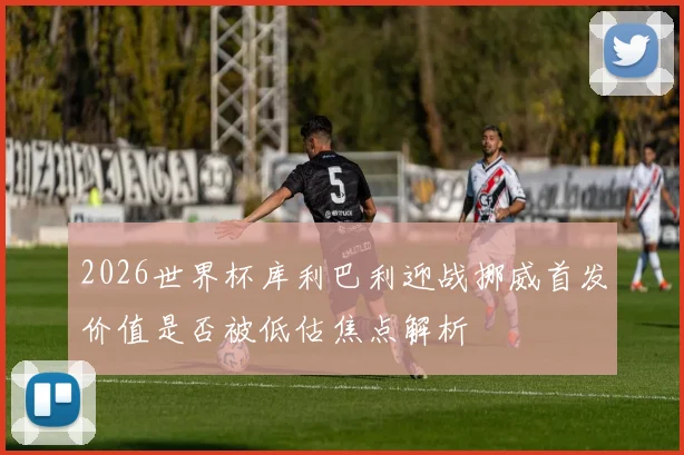 2026世界杯库利巴利迎战挪威首发价值是否被低估焦点解析
