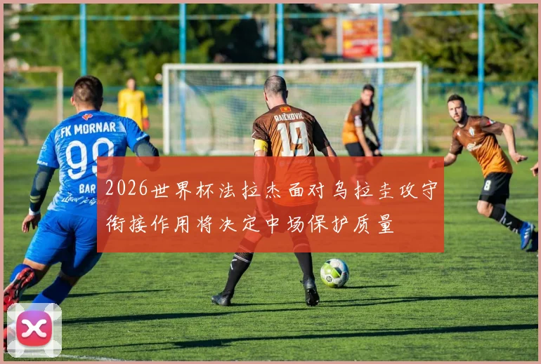 2026世界杯法拉杰面对乌拉圭攻守衔接作用将决定中场保护质量
