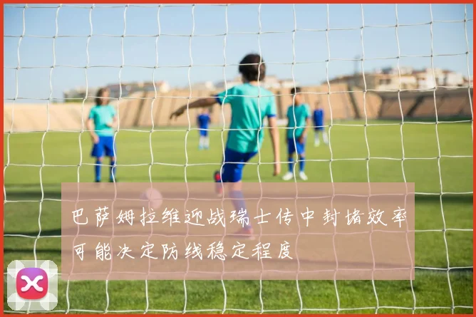 巴萨姆拉维迎战瑞士传中封堵效率可能决定防线稳定程度