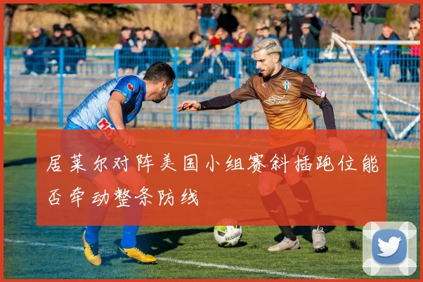 居莱尔对阵美国小组赛斜插跑位能否牵动整条防线