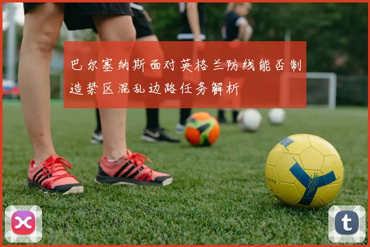 巴尔塞纳斯面对英格兰防线能否制造禁区混乱边路任务解析