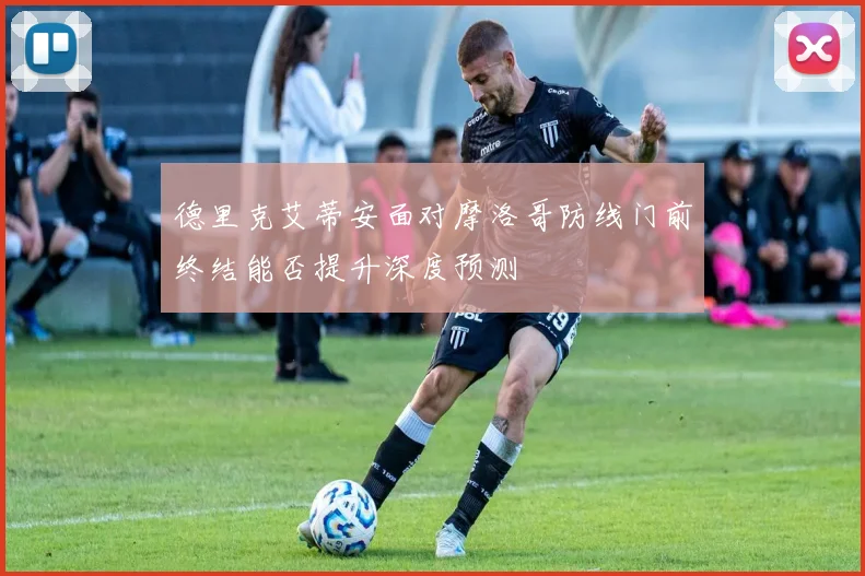 德里克艾蒂安面对摩洛哥防线门前终结能否提升深度预测