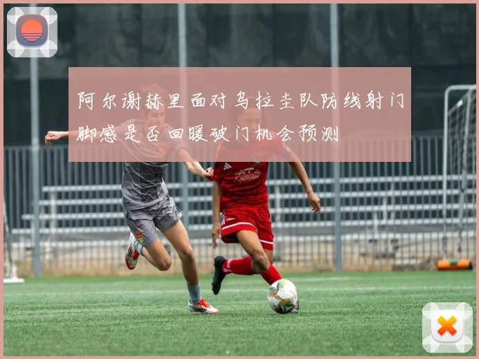 阿尔谢赫里面对乌拉圭队防线射门脚感是否回暖破门机会预测