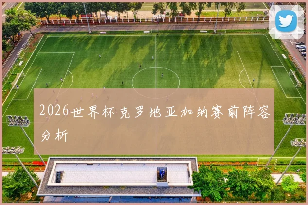 2026世界杯克罗地亚加纳赛前阵容分析