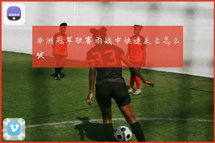 非洲冠军联赛雨战中快速反击怎么破