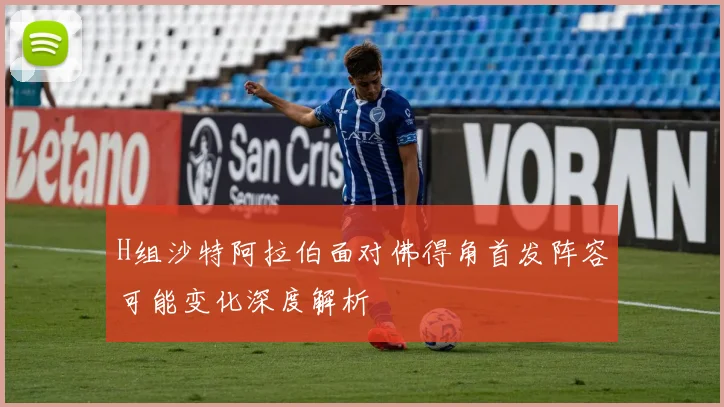 H组沙特阿拉伯面对佛得角首发阵容可能变化深度解析