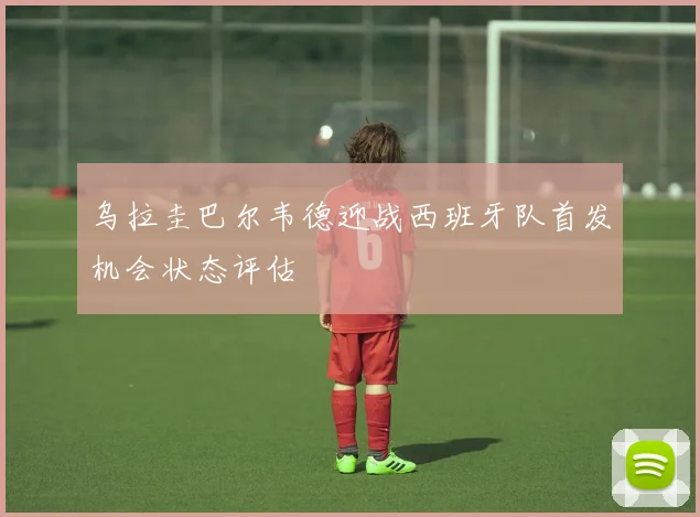 乌拉圭巴尔韦德迎战西班牙队首发机会状态评估